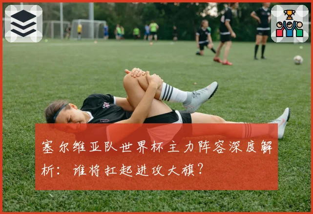 塞尔维亚队世界杯主力阵容深度解析：谁将扛起进攻大旗？