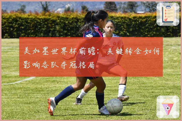 美加墨世界杯前瞻：关键转会如何影响各队夺冠格局
